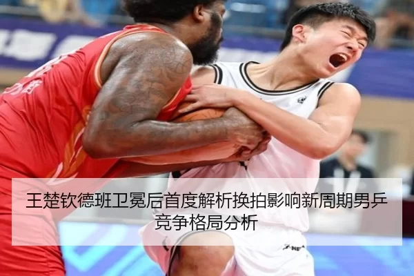 王楚钦德班卫冕后首度解析换拍影响新周期男乒竞争格局分析