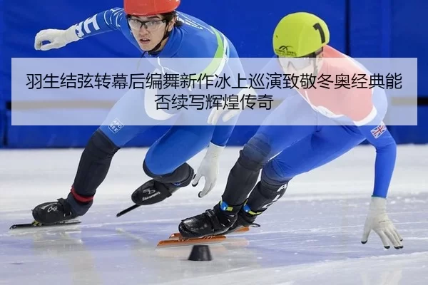羽生结弦转幕后编舞新作冰上巡演致敬冬奥经典能否续写辉煌传奇